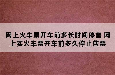 网上火车票开车前多长时间停售 网上买火车票开车前多久停止售票